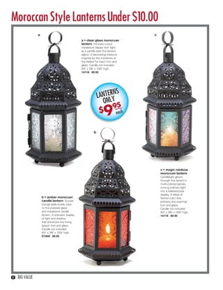 Moroccan Style Lanterns Under $10.00
                    a                                                                    c
                                                      a • clear glass moroccan
                                                      lantern Intricate cutout
                                                      metalwork blazes with light
                                                      as a candle sets this lantern
                                                      aglow. A decorating treasure
                                                      inspired by the mysteries of
                                                      the fabled Far East! Iron and
                                                      glass. Candle not included.
                                                      4½" x 3¾" x 10¼" high.
                                                      14118 $9.95




                                                                          NS
                                                                    LANTERY
                                                                      ONL
                                                                          95
                                                                    $   9         each



                                                                b




                                                                                             c • magic rainbow
                                                                                             moroccan lantern
                                                                                             Candlelight glows
                                                                                             through this lantern’s
                                                                                             multi-colored panels,
                                                                                             turning ordinary light
                                                                                             into a kaleidoscope
                                                                                             display. A blaze of
                        b • amber moroccan                                                   festive color that
                        candle lantern Sunset                                                enlivens any evening!
                        orange adds lovely color                                             Iron and glass.
                        to this pressed glass                                                Candle not included.
                        and metalwork candle                                                 4½" x 3¾" x 10¼" high.
                        lantern. A dramatic display                                          14119 $9.95
                        of light and shadow
                        that enhances any living
                        space! Iron and glass.
                        Candle not included.
                        4½" x 3¾" x 10¼" high.
                        D1058 $9.95




   10   BIG VALUE



10-11BVS13.indd 2                                                                                                     1/25/13 12:37:02 PM
 