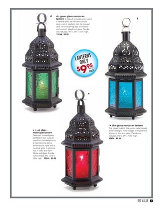 d         d • green glass moroccan
                                                 lantern A halo of emerald green casts                                         f
                                                 a serene glow, as intricate cutouts
                                                 cast a net of starlight into the tranquil
                                                 dark. An enchanting play of shadow
                                                 and motion! Metal and glass. Candle
                                                 not included. 4½" x 3¾" x 10¼" high.
                                                 13244 $9.95




                                                                              NS
                                                                        LANTERY
                                                                          ONL
                                                                              95
                                                                          $    9         each




                                                                                       e




                                                                                                f • blue glass moroccan lantern
                                                                                                The cobalt hues of this exotic metal candle
                    e • red glass                                                               lantern bring to mind images of mysterious
                    moroccan lantern                                                            Morocco! Iron and glass. Candle not
                    Deep red pressed-glass                                                      included. 4½" x 3¾" x 10¼" high.
                    panels and lacy cutouts                                                     37438 $9.95
                    transform candlelight into
                    a mesmerizing dance,
                    lavishing the night with a
                    mystical glow. A glorious
                    mix of color and light!
                    Metal and glass. Candle
                    not included. 4½" x 3¾" x
                    10¼" high. 13245 $9.95




                                                                                                                                BIG VALUE     11




10-11BVS13.indd 3                                                                                                                  1/25/13 12:37:28 PM
 