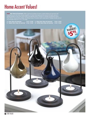 Home Accent Values!
        new! tear drop oil warmers With a generous dollop of charm, these striking oil warmers will
        mesmerize you with their simple elegance. A metal loop balances the ceramic oil basin above a
        seated tealight to give off a warm glow and delicate scent. Comes in a variety of pleasing colors:
        Pearl White, Peacock Blue, Black, and Moss Green. Porcelain with metal stand. Tealight candle and oil
        not included. Each is 4" x 4" x 7⅝" high.
        a • tear drop oil warmer       12774 $5.95         c • blue tear drop oil warmer  15144 $5.95
        b • black tear drop oil warmer 15146 $5.95         d • white tear drop oil warmer 15145 $5.95


                                                                                                                      OIL
                                                                                                                           RS
                                                                                                                    WARME 5
                                                                                                                      5
                                                                                                                          9
                                                                                                                    $      each
                                             b



                                                                                                                d
           a
                                                                                c




   12   BIG VALUE



12-13BVS13.indd 2                                                                                                                 1/25/13 12:42:00 PM
 