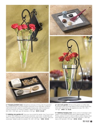 e                                                                             g




                                                                                                                                                           h




                                                                              f




    e • hanging pendant vase Alongside an entryway or lining a hall, this graceful f       g • zen rock garden Miniature Zen garden is a coffee table
    ree-swinging pendant vase lends designer distinction to any wall! Black scrollwork     conversation piece that brings peace of mind. Includes square dish,
    wall bracket sturdily supports a sparkling glass hanging vase, adding renaissance      white sand, three stones, mini pagoda and a rake. 7¼" x 7⅛" x
    romance wherever you choose to display it. Metal with glass vase. Hanger:              1¾" high. 34638 Set $5.95
    5¾" x 5½" x 13¾" high; vase: 3¼" diameter x 7¾" high. 38179 $14.95
                                                                                           h • tabletop hanging vase Artistic swirls of matte-black metal
    f • tabletop zen garden kit Enjoy your own private Zen garden, even if you’re short    support a cone-shaped hanging vase of gleaming glass. Fill with
    on space! Nifty tabletop box contains every essential— sand, rocks, candleholder and   flowers, potpourri or even a votive candle to create a fabulous focal
    rake— to create a serenely scenic escape from the everyday. Stone, cement, sand, and   piece! Metal with glass vase. Stand is 5¼" diameter x 14¾" high;
    wood base. Tealight candle not included. 7⅞" x 6¼" x 2¼" high. 13053 $12.95            vase is 3¼" diameter x 7¾" high. 38180 $14.95

                                                                                                                                               Big Value        13




12-13BVS13.indd 3                                                                                                                                  1/25/13 12:42:35 PM
 