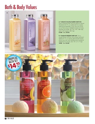 Bath & Body Values
                                   BUBBLE
        a


                                    BLISS
                                         95
                                  $19            SET
                                  a • nature’s bounty bubble bath trio
                                  Enjoy a soothing soak with the scents of nature!
                                  Wonderful 23.7 ﬂ. oz. bubble bath trio creates
                                  relaxing aromatherapy in your very own home,
                                  as you ﬂoat away on delightful clouds of honey,
                                  lavender and vanilla. Set: 7¼" x 2½" x 9⅜" high;
                                  each is 2¼" square x 9¼" high.
                                  D1300 Set $19.95

                                  b • tropical delights bath set Turn a
                                  simple shower into your own private rainforest!
                                  Splashy 6.1 ﬂ. oz. shower gels and bath ﬁzzers
                                  drench your skin with softness and a cocktail of
                                  delightful fruit aromas. Set: 7½" x 2" x 7" high.
                                  13249 Set $14.95




                   AL
             TROPIC ET
              BATH S 5
                    9
            $ 14            Set


                        b




   14       BIG VALUE



14-15BVS13.indd 2                                                                1/25/13 12:46:41 PM
 