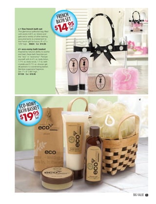c

                                                       FRENCH T    @

                                                       BATH SE 5
                                                             9
              c • ﬁne french bath set
              This glamorous polka-dot bag ﬁlled
              with exotic 4.6 ﬂ. oz. lotions and
                                                       1
                                                       $4    Set

              gels and a variety of other bathing
              accoutrements is a testament to
              the French gift for luxury. 9" x 2" x
              12½" high. 35624 Set $14.95

              d • eco-nomy bath basket
              Inspired by nature’s ability to soothe
              and heal, these bath favorites put
              the “eco” in “economy!” Pamper
              yourself with 4.4 ﬂ. oz. body lotion,
              1.7 ﬂ. oz. body scrub, 1.7 oz. bath
              crystals and 3.7 ﬂ. oz. shower gel,
              all packed in a coordinating basket.
              Bamboo sugarcane fragrance.
              Set: 7" x 5" x 8½" high.
              D1120 Set $19.95




                                                                                d

                      MY
                ECO-NO SKET
               BATH BA 95
                    1
                    $9             Set




                                                                           BIG VALUE    15




14-15BVS13.indd 3                                                            1/25/13 12:47:15 PM
 