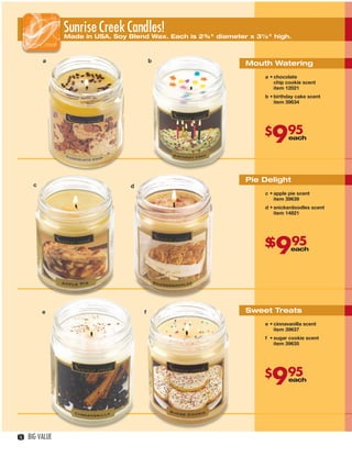 SunriseUSA. SoyCandles! Each is 2¾" diameter x 3½" high.
                        Made in
                                Creek Blend Wax.

               a                                b
                                                                    Mouth Watering
                                                                         a • chocolate
                                                                             chip cookie scent
                                                                             item 12021
                                                                         b • birthday cake scent
                                                                             item 39634




                                                                         $
                                                                           995     each




                                                                    Pie Delight
          c                             d
                                                                         c • apple pie scent
                                                                             item 39639
                                                                         d • snickerdoodles scent
                                                                             item 14821




                                                                         $
                                                                         $
                                                                             9      95
                                                                                    each




               e                            f                       Sweet Treats
                                                                         e • cinnavanilla scent
                                                                             item 39637

                    g                                                    f • sugar cookie scent
                                                                             item 39635




                                                                         $
                                                                           995     each




   16   BIG VALUE



16-17BVS13.indd 2                                                                          1/25/13 12:52:58 PM
 