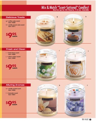 Mix & Match “Scent-Sational” Candles!
                                           Burns up to 45 Hours. 7.3 oz. Candle



                                                   g                           h
    Delicious Treats
    g • coffee cake scent
        item 14220
    h • vanilla pound cake scent
        item 13211




    $
       9        95
                each

                                                                 l




     Fresh and Clean
                                                       i                               j
    i • fresh linen scent
        item 14828
    j • clean cotton scent
        item 14829




    $
       995      each




    Alluring Aromas                                    k                           l

    k • vanilla orchid scent
        item 14830

    l • lavender scent                         o                      p
        item 14831




    $
       995      each




                                                                          BIG VALUE        17




16-17BVS13.indd 3                                                           1/25/13 12:53:41 PM
 