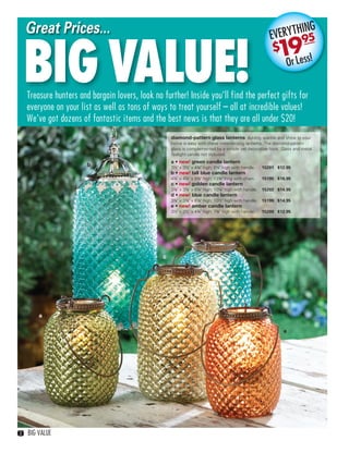 Great Prices...                                                                                          ING
                                                                                                           ERYTH95


       BIG VALUE!
                                                                                                         EV
                                                                                                          $   9
                                                                                                             1r Less!
                                                                                                              O

       Treasure hunters and bargain lovers, look no further! Inside you’ll find the perfect gifts for
       everyone on your list as well as tons of ways to treat yourself – all at incredible values!
       We’ve got dozens of fantastic items and the best news is that they are all under $20!
                                                        diamond-pattern glass lanterns Adding sparkle and shine to your
                                                        home is easy with these mesmerizing lanterns. The diamond-pattern
                                                        glass is complemented by a simple yet decorative hook. Glass and metal.
                                                        Tealight candle not included.
                                                        a • new! green candle lantern
                           b                            3½" x 3½" x 4¾" high; 8¼" high with handle.   15201 $12.95
                                                        b • new! tall blue candle lantern
                                                        4¼" x 4¼" x 9⅜" high; 13¾" long with chain.   15195 $16.95
                                                        c • new! golden candle lantern
                                                        3⅞" x 3⅞" x 6¼" high; 10¼" high with handle. 15202 $14.95
                                                        d • new! blue candle lantern
                                                        3⅞" x 3⅞" x 6⅛" high; 10½" high with handle. 15199 $14.95
                                                        e • new! amber candle lantern
                                                        3½" x 3½" x 4¾" high; 7¾" high with handle.   15200 $12.95




                                                                d


                                                    c




             a

                                                                                                                e




   2   BIG VALUE



02-03BVS13.indd 2                                                                                                          1/25/13 11:42:56 AM
 