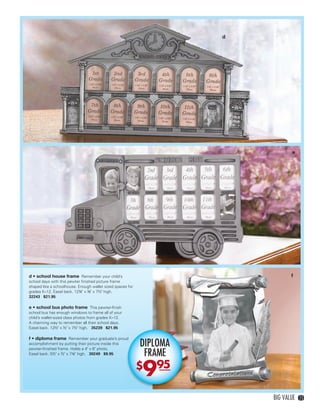 d




                                                                                            e




         d • school house frame Remember your child’s                                      f
         school days with this pewter ﬁnished picture frame
         shaped like a schoolhouse. Enough wallet sized spaces for
         grades K–12. Easel back. 12¾" x ⅜" x 7½" high.
         32243 $21.95

         e • school bus photo frame This pewter-ﬁnish
         school bus has enough windows to frame all of your
         child’s wallet-sized class photos from grades K–12.
         A charming way to remember all their school days.
         Easel back. 12½" x ½" x 7½" high. 35239 $21.95

         f • diploma frame Remember your graduate’s proud
         accomplishment by putting their picture inside this         DIPLOMA
                                                                      FRAME
         pewter-ﬁnished frame. Holds a 4" x 6" photo.
         Easel back. 5½" x ½" x 7⅛" high. 30249 $9.95




                                                                     9
                                                                     $   95

                                                                                   BIG VALUE    23




22-23BVS13.indd 3                                                                     1/25/13 1:10:33 PM
 