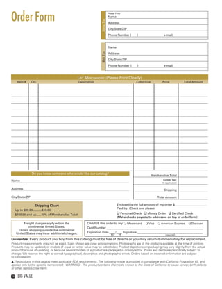 Order Form
                                                                                 Please Print
                                                                                 Name




                                                                      Ship To:
                                                                                 Address

                                                                                 City/State/ZIP

                                                                                 Phone Number (       )                  e-mail:



                                                                                 Name




                                                                      Bill To:
                                                                                 Address

                                                                                 City/State/ZIP

                                                                                 Phone Number (        )                 e-mail:



                                                     List Merchandise (Please Print Clearly)
        Item #      Qty.                              Description                                     Color/Size        Price             Total Amount




                    Do you know someone who would like our catalog?
                                                                                                                Merchandise Total
  Name                                                                                                                 Sales Tax
                                                                                                                        (if applicable)

  Address                                                                                                                Shipping

  City/State/ZIP                                                                                                     Total Amount

                      Shipping Chart                                                     Enclosed is the full amount of my order $______________________
                                                                                         Paid by: (Check one please)
       Up to $99.99...........$10.00
       $100.00 and up......10% of Merchandise Total                                      q Personal Check q Money Order q Certified Check
                                                                                         (Make checks payable to addressee on top of order form)

            Freight charges apply within the                CHARGE this order to my: o Mastercard o Visa o American Express o Discover
               continental United States.                   Card Number _________________________________________________________________
        Orders shipping outside the continental
       United States may incur additional charges.          Expiration Date ____/____ Signature ____________________________________________
                                                                                    MO     YR                              (required)

  Guarantee: Every product you buy from this catalog must be free of defects or you may return it immediately for replacement.
  Product measurements may not be exact. Sizes shown are close approximations. Photographs are of the products available at the time of printing.
  Products may be updated, or models of equal or better value may be substituted. Product depictions on packaging may vary slightly from the actual
  product because of updating, or because several models of a product are packaged in one style box. Prices and items are periodically subject to
  change. We reserve the right to correct typographical, descriptive and photographic errors. Orders based on incorrect information are subject
  to cancellation.
  sThe products in this catalog meet applicable FDA requirements. The following notice is provided in compliance with California Proposition 65, and
  applies only to the specific items noted. WARNING: This product contains chemicals known to the State of California to cause cancer, birth defects
  or other reproductive harm.

  24    Big Value



24-25BVS13.indd 2                                                                                                                                1/25/13 1:18:34 PM
 