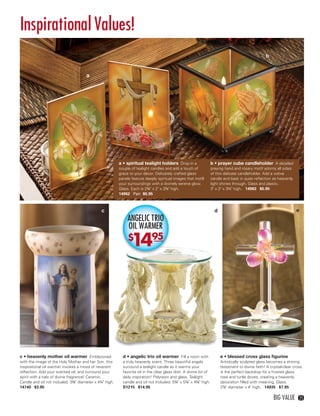 Inspirational Values!
                                                                                                                                                      b


                                         a




                                                            a • spiritual tealight holders Drop in a                  b • prayer cube candleholder A detailed
                                                            couple of tealight candles and add a touch of             praying hand and rosary motif adorns all sides
                                                            grace to your décor. Delicately crafted glass             of this delicate candleholder. Add a votive
                                                            panels feature deeply spiritual images that instill       candle and bask in quiet reﬂection as heavenly
                                                            your surroundings with a divinely serene glow.            light shines through. Glass and plastic.
                                                            Glass. Each is 2¾" x 2" x 3⅞" high.                       3" x 3" x 3¼" high. 14963 $5.95
                                                            14962 Pair $5.95



                                                  c                                                                     d                                               e
                                                                 ANGELIC TRIO
                                                                 OIL WARMER
                                                                 $
                                                                  1495




    c • heavenly mother oil warmer Emblazoned                 d • angelic trio oil warmer Fill a room with                  e • blessed cross glass ﬁgurine
    with the image of the Holy Mother and her Son, this       a truly heavenly scent. Three beautiful angels                Artistically sculpted glass becomes a shining
    inspirational oil warmer invokes a mood of reverent       surround a tealight candle as it warms your                   testament to divine faith! A crystal-clear cross
    reﬂection. Add your scented oil, and surround your        favorite oil in the clear glass dish. A divine bit of         is the perfect backdrop for a frosted glass
    spirit with a halo of divine fragrance! Ceramic.          daily inspiration! Polyresin and glass. Tealight              rose and turtle doves, creating a heavenly
    Candle and oil not included. 3⅜" diameter x 4¼" high.     candle and oil not included. 5¾" x 5⅛" x 4⅝" high.            decoration ﬁlled with meaning. Glass.
    14740 $3.95                                               D1215 $14.95                                                  2⅞" diameter x 4" high. 14935 $7.95

                                                                                                                                                           BIG VALUE      25




24-25BVS13.indd 3                                                                                                                                               1/25/13 1:19:10 PM
 