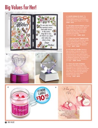 Big Values for Her!
     a
                                         a • poetic plaque to mom The
                                         charming poem on this simulated
                                         stained-glass plaque is sure to bring a
                                         mist to Mom’s eye. Plastic. 5" x 7" high.
                                         22506 $3.95

                                         b • led glass mom’s tribute Delicate
                                         glass threads circle the word “Mom”
                                         with a graceful heart, while a color-
                                         change LED light creates a magical
                                         rainbow show. Glass. Three AAA
                                         batteries not included.
                                         3" x 3" x 4½" high. 12988 $9.95

                                         c • “i love you mom” lighted cube
                                         An LED base lights up this clear acrylic
                                         cube to set the words “I Love You
                                         Mom” aglow at its center. Three AAA
                                         batteries not included. 2½" square x
                                          4" high. 36371 $9.95

                                         d • #1 mom jar candle Mother’s
                                         Day, birthday, or just any day at all...
                                         this rose-scented 7.3 oz. candle is a
     b                  c                charming way to warm Mom’s heart!
                                         Long-burning soy candle provides hours
                                         of delightful fragrance. Soy blend wax
                                         with glass lidded jar. 2¾" diameter x
                                         3½" high. 12836 $10.95

                                         e • i love you mom necklace
                                         Go ahead, make Mom’s day! This
                                         tiny treasure of a necklace is a daily
                                         reminder of your undying love that she
                                         can wear forever. Delicately beautiful
                                         silver chain, heart and tag elegantly
                                         complement her classic style.
                                         Pewter and other metal.
                                         18" long. 14757 $9.95




         d                           e

                        #1 MOM
                         CANDLE 5
                              9
                        1
                        $0    each




  26     BIG VALUE



26-27BVS13.indd 2                                                            1/25/13 1:24:56 PM
 