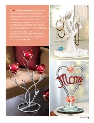 f

             f • new! coral branch jewelry holder Display your glittering
             baubles upon a jewelry holder that’s a treasure all its own.
             This sculptural piece of art is fashioned after an undersea
             coral branch and finished in white for a clean, modern look. It
             presents endless possibilities for hanging bracelets, rings, and
             necklaces, and the base has nooks to nestle stud earrings and
             more! Porcelain. 5½" x 4¼" x 7" high. 15171 $16.95

             g • heart bouquet candleholder Twining satin-silver stems
             form a stylish base of botanical beauty. When its ruby glass
             heart-shaped cups are lit from within, this divine vine-design
             candleholder is utterly aglow with romance! Metal with glass
             accents. Candles not included. 10" x 5" x 15" high. 12480 $14.95

             h • mother’s tribute art glass heart Any mother’s heart
             will soar at the sight of this shining token of love! Delicately
             fashioned from strands of clearest glass, with pretty flowers
             adding a splash of color. A marvelous gift for Mother’s Day...
             or any other day of the year. Glass with mirror base.
             3¾" x 3½" x 5⅝" high. 14645 $9.95




                                                                                g




                                                                                                h




                                                                                    Big Value       27




26-27BVS13.indd 3                                                                      1/25/13 1:25:54 PM
 