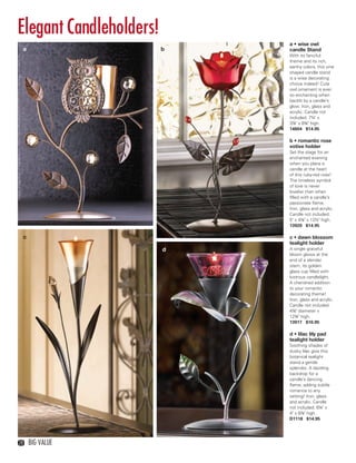Elegant Candleholders!
                               a • wise owl
     a                     b   candle Stand
                               With its fanciful
                               theme and its rich,
                               earthy colors, this vine
                               shaped candle stand
                               is a wise decorating
                               choice indeed! Cute
                               owl ornament is ever
                               so enchanting when
                               backlit by a candle’s
                               glow. Iron, glass and
                               acrylic. Candle not
                               included. 7¼" x
                               3⅞" x 8¾" high.
                               14604 $14.95

                               b • romantic rose
                               votive holder
                               Set the stage for an
                               enchanted evening
                               when you place a
                               candle at the heart
                               of this ruby-red rose!
                               The timeless symbol
                               of love is never
                               lovelier than when
                               filled with a candle’s
                               passionate flame.
                               Iron, glass and acrylic.
                               Candle not included.
                               5" x 4⅛" x 12½" high.
                               13920 $14.95

     c                         c • dawn blossom
                               tealight holder
                           d   A single graceful
                               bloom glows at the
                               end of a slender
                               stem, its golden
                               glass cup filled with
                               lustrous candlelight.
                               A cherished addition
                               to your romantic
                               decorating theme!
                               Iron, glass and acrylic.
                               Candle not included.
                               4⅛" diameter x
                               12¾" high.
                               13917 $10.95

                               d • lilac lily pad
                               tealight holder
                               Soothing shades of
                               dusky lilac give this
                               botanical tealight
                               stand a gentle
                               splendor. A dazzling
                               backdrop for a
                               candle’s dancing
                               flame, adding subtle
                               romance to any
                               setting! Iron, glass
                               and acrylic. Candle
                               not included. 6¼" x
                               4" x 8⅞" high.
                               D1118 $14.95




  28     Big Value



28-29BVS13.indd 2                           1/25/13 1:34:10 PM
 