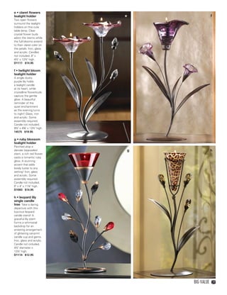 e • claret flowers
    tealight holder            e                   f
    Two open flowers
    surround the tealight
    holders on this cute
    table lamp. Clear
    crystal flower buds
    adorn the stems while
    the full blooms extend
    to their claret color on
    the petals. Iron, glass
    and acrylic. Candles
    not included. 8" x
    4½" x 12½" high.
    D1111 $14.95

    f • twilight bloom
    tealight holder
    A single dusky
    purple lily holds
    a tealight candle
    at its heart, while
    crystalline flowerbuds
    capture the gentle
    glow. A beautiful
    reminder of the
    quiet enchantment
    as the evening turns
    to night! Glass, iron
    and acrylic. Some
    assembly required.
    Candle not included.
    8½" x 4⅝" x 13½" high.
    14575 $19.95

    g • ruby blossom
    tealight holder
    Perched atop a
    slender bejeweled              g               h
    stem, a rich red flower
    casts a romantic ruby
    glow. A stunning
    accent that adds
    lovely luster to any
    setting! Iron, glass
    and acrylic. Some
    assembly required.
    Candle not included.
    6" x 4" x 11¼" high.
    D1083 $14.95

    h • leopard lily
    single candle
    tree Take a daring
    departure with this
    luscious leopard
    candle stand! A
    graceful lily stem
    forms a whimsical
    backdrop for an
    arresting arrangement
    of glittering cat-print
    candle cup and gems.
    Iron, glass and acrylic.
    Candle not included.
    4½" diameter x
    13½" high.
    D1114 $12.95




                                       Big Value       29




28-29BVS13.indd 3                         1/25/13 1:34:51 PM
 