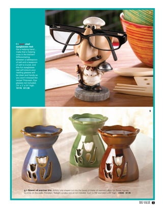 f




           f • new! chef
           eyeglasses rest
           Get a helping hand…
           make that a helping
           nose in the kitchen!
           Differentiating
           between a tablespoon
           of salt and a teaspoon
           of salt is crucial, and
           this fun eyeglasses
           rest will ensure your
           reading glasses will
           be clean and handy so
           you won’t misread the
           recipe! Polyresin. Eye
           glasses not included.
           2¾" x 3" x 5¼" high.
           15176 $11.95




                                                                                                                                                     g




                    g • flower oil warmer trio Artistic tulip shapes cut into the bases of these oil warmers allow fun flower figures
                    to shine on the walls. Porcelain. Tealight candles and oil not included. Each is 3¾" diameter x 4½" high. 33646 $7.95



                                                                                                                                            Big Value     3




02-03BVS13.indd 3                                                                                                                             1/25/13 11:44:47 AM
 