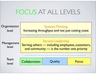 FOCUS AT ALL LEVELS
Organization                   Systems Thinking
   level        Increasing throughput and not just cutting costs


                          Servant Leadership
Management
           Serving others — including employees, customers,
   level
             and community — is the number one priority


   Team
               Collaboration       Quality            Focus
   level
 