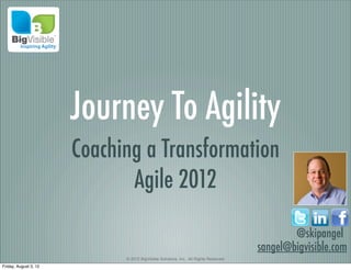 Journey To Agility
                       Coaching a Transformation
                              Agile 2012

                                                                                              @skipangel
                                                                                      sangel@bigvisible.com
                             © 2012 BigVisible Solutions, Inc.. All Rights Reserved
Friday, August 3, 12
 