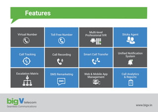 Seamless Communications www.bigv.in
Features
Virtual Number Toll Free Number
Multi-level
Professional IVR Sticky Agent
Call Tracking Call Recording Smart Call Transfer Uniﬁed Notiﬁcation
System
Escalation Matrix SMS Remarketing Web & Mobile App
Management
Call Analytics
& Reports
1 2 3
4 5 6
7 8 9
0
Record
2
SMS
* #+
 