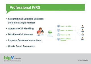 Seamless Communications www.bigv.in
Professional IVRS
• Streamline all Strategic Business
Units on a Single Number
• Automate Call Handling
• Distribute Call Volumes
• Improve Customer Interactions
• Create Brand Awareness
Welcome to
XYZ Company
Press 1 for Sales
Press 2 for Service
Press 3 for HR
Press 4 to know
Location
Agent 1
Agent 2
Agent 3
Agent 4
Callers
 