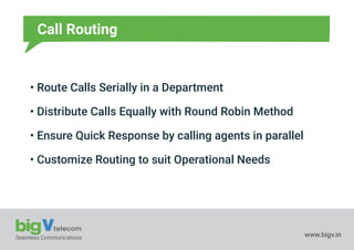 Seamless Communications www.bigv.in
Call Routing
• Route Calls Serially in a Department
• Distribute Calls Equally with Round Robin Method
• Ensure Quick Response by calling agents in parallel
• Customize Routing to suit Operational Needs
 