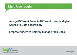Seamless Communications www.bigv.in
Multi User Login
• Assign Different Roles to Different Users and give
Access to Data accordingly
• Empower users to Smartly Manage their Calls
 