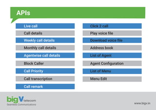 Seamless Communications www.bigv.in
APIs
Live call
Call details
Weekly call details
Monthly call details
Agentwise call details
Block Caller
Call Priority
Call transcription
Call remark
Click 2 call
Play voice ﬁle
Download voice ﬁle
Address book
List of Agent
Agent Conﬁguration
List of Menu
Menu Edit
 