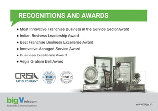 ● Most Innovative Franchise Business in the Service Sector Award
● Indian Business Leadership Award
● Best Franchise Business Excellence Award
● Innovative Managed Service Award
● Business Excellence Award
● Aegis Graham Bell Award
27001:2013
ISO 9001:2015
ISO
Seamless Communications www.bigv.in
RECOGNITIONS AND AWARDS
 