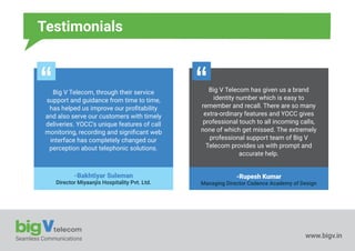 Seamless Communications www.bigv.in
Testimonials
Big V Telecom, through their service
support and guidance from time to time,
has helped us improve our proﬁtability
and also serve our customers with timely
deliveries. YOCC's unique features of call
monitoring, recording and signiﬁcant web
interface has completely changed our
perception about telephonic solutions.
-Bakhtiyar Suleman
Director Miyaanjis Hospitality Pvt. Ltd.
Big V Telecom has given us a brand
identity number which is easy to
remember and recall. There are so many
extra-ordinary features and YOCC gives
professional touch to all incoming calls,
none of which get missed. The extremely
professional support team of Big V
Telecom provides us with prompt and
accurate help.
-Rupesh Kumar
Managing Director Cadence Academy of Design
 