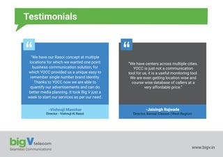 Seamless Communications www.bigv.in
Testimonials
“We have our Rasoi concept at multiple
locations for which we wanted one point
business communication solution, for
which YOCC provided us a unique easy to
remember single number brand identity.
Thanks to YOCC now we are able to
quantify our advertisements and can do
better media planning. It took Big V just a
week to start our services as per our need.
-Vishnuji Manohar
Director - Vishnuji Ki Rasoi
“We have centers across multiple cities.
YOCC is just not a communication
tool for us, it is a useful monitoring tool.
We are even getting location wise and
course wise database of callers at a
very affordable price.”
-Jaisingh Rajwade
Director, Bansal Classes (West Region)
 