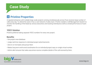 Seamless Communications www.bigv.in
Case Study
Pristine Properties
A reputed enterprise with multiple large scale projects running simultaneously across Pune receives large number of
calls every day. To attend the same it has a vast network of sales team. Pristine needed a Call Management System to
monitor the handling of the leads by various executives and tracking individual as well as overall performance of each
project.
YOCC Solution
Pristine preferred taking separate YOCC numbers for every new project.
Beneﬁts
• Get project wise database
• Judge real time response to individual project advertisements
• Zero-in on hot leads and pursue them
• Makes long term end-to-end coordination for an individual project easy on single virtual number.
• Admin alert ensures that sales executives receive complete details of the call received by them.
 