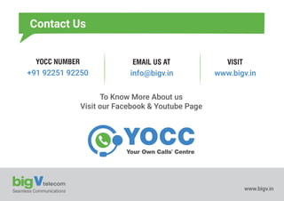 Seamless Communications www.bigv.in
Your Own Calls' Centre
YOCC NUMBER EMAIL US AT VISIT
+91 92251 92250 info@bigv.in www.bigv.in
To Know More About us
Visit our Facebook & Youtube Page
Contact Us
 