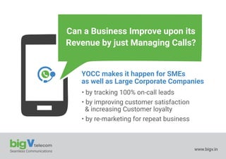 Seamless Communications www.bigv.in
Can a Business Improve upon its
Revenue by just Managing Calls?
YOCC makes it happen for SMEs
as well as Large Corporate Companies
• by tracking 100% on-call leads
• by improving customer satisfaction
& increasing Customer loyalty
• by re-marketing for repeat business
 