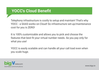 Seamless Communications www.bigv.in
YOCC's Cloud Beneﬁt
Telephony infrastructure is costly to setup and maintain! That’s why
YOCC - a SAAS works on Cloud! So infrastructure set-up/maintenance
cost for you is ZERO!
It is 100% customizable and allows you to pick and choose the
features that best ﬁt your virtual number needs. So you pay only for
what you use!
YOCC is easily scalable and can handle all your call load even when
you scale huge.
 
