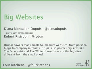 Big Websites
Diana Montalion Dupuis : @dianadupuis
 previously: @mooncougar
Robert Ristroph : @robgr

Drupal powers many small-to-medium websites, from personal
blogs to company intranets. Drupal also powers big sites like
The Economist and The White House. How are the big sites
different from the small ones?



Four Kitchens : @fourkitchens
 