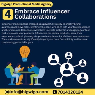 Bigwigo Production & Media Agency
Embrace Influencer
Collaborations
Influencer marketing has emerged as a powerful strategy to amplify brand
awareness and drive sales. Identify influencers who align with your target audience
and brand values. Collaborate with them to create authentic and engaging content
that showcases your products. Influencers can review products, share their
experiences, or host giveaways to generate excitement and attract new customers.
Their endorsement can significantly impact your brand's credibility and increase
trust among potential buyers.
7014320124
info@bigwigo.com
4
 