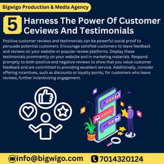 Bigwigo Production & Media Agency
Harness The Power Of Customer
Ceviews And Testimonials
Positive customer reviews and testimonials can be powerful social proof to
persuade potential customers. Encourage satisfied customers to leave feedback
and reviews on your website or popular review platforms. Display these
testimonials prominently on your website and in marketing materials. Respond
promptly to both positive and negative reviews to show that you value customer
feedback and are committed to providing excellent service. Additionally, consider
offering incentives, such as discounts or loyalty points, for customers who leave
reviews, further incentivizing engagement.
7014320124
info@bigwigo.com
5
 