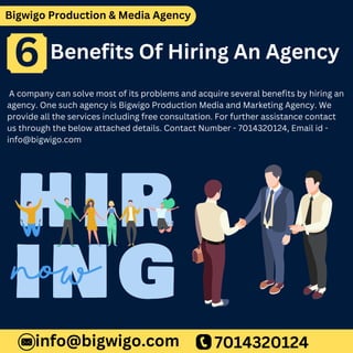 Bigwigo Production & Media Agency
Benefits Of Hiring An Agency
A company can solve most of its problems and acquire several benefits by hiring an
agency. One such agency is Bigwigo Production Media and Marketing Agency. We
provide all the services including free consultation. For further assistance contact
us through the below attached details. Contact Number - 7014320124, Email id -
info@bigwigo.com
7014320124
info@bigwigo.com
6
 