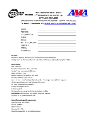WISCONSIN DUAL SPORT RIDERS
13th
ANNUAL 2013 BIG WOODS 200
SEPTEMBER 28-29, 2013
EARLY BIRD REGISTRATION FORM (MORE EVENT DETAILS TO FOLLOW!)
OR REGISTER ONLINE AT: WWW.WIDUALSPORTRIDERS.ORG
NAME: ________________________________________
ADDRESS: ________________________________________
CITY/STATE/ZIP: ________________________________________
PHONE: ________________________________________
EMAIL: ________________________________________
BIKE MAKE/MODEL: ________________________________________
LICENSE #: ________________________________________
AMA #: ________________________________________
T-SHIRT SIZE: ________________________________________
Location:
Wonderful Wabeno, Wisconsin-The Dual Sport Capital of the World!
Headquarters for the ride and events is the Wabeno Fairgrounds (Free Camping Fri. and Sat.).
Event Details:
Cost: $110.00
Saturday’s Loop covers about 150 miles
Sunday’s loop covers about 100 miles
Check in Friday 3-7pm
MANDATORY Pre-ride Meeting at 8:30am
Saturday first bike out at 8:45am
As we do ride a mix of public and private lands a street legal, licensed bike is required
30 variety chili feed on the trail Saturday Afternoon!
Big Steak dinner on Saturday night!
Sunday morning breakfast!
T-Shirt Included!
Meal pass for non-riding family/friends available for $35
Loud is Bad!!-All bikes must pass a 96db sound test pre ride
You must be an AMA member to ride
Return form, along with payment, to:
Wisconsin Dual Sport Riders
c/o Tim Schwartz
1906 Fern Lane
Wausau, WI 54401
Make Checks payable to: WI Dual Sport Riders
 