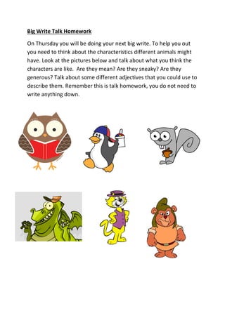 Big Write Talk Homework
On Thursday you will be doing your next big write. To help you out
you need to think about the characteristics different animals might
have. Look at the pictures below and talk about what you think the
characters are like. Are they mean? Are they sneaky? Are they
generous? Talk about some different adjectives that you could use to
describe them. Remember this is talk homework, you do not need to
write anything down.
 