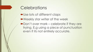Celebrations 
Use lots of different claps 
Weekly star writer of the week 
Don’t over mark – celebrate if they are 
trying. E.g using a piece of punctuation 
even if its not entirely accurate. 
 