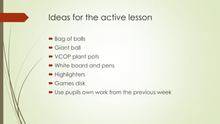Ideas for the active lesson 
 Bag of balls 
 Giant ball 
 VCOP plant pots 
White board and pens 
 Highlighters 
 Games disk 
 Use pupils own work from the previous week 
 