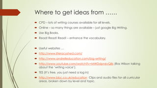 Where to get ideas from …… 
 CPD – lots of writing courses available for all levels. 
 Online – so many things are available – just google Big Writing. 
 Use Big Books. 
 Read! Read! Read! – enhance the vocabulary. 
 Useful websites … 
 http://www.literacyshed.com/ 
 http://www.andrelleducation.com/big-writing/ 
 http://www.youtube.com/watch?v=MWDdpn6vQ8s (Ros Wilson talking 
about the ‘writing voice’). 
 TES (It’s free, you just need a log in) 
 http://www.bbc.co.uk/education Clips and audio files for all curricular 
areas, broken down by level and topic. 
 