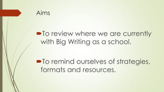 Aims 
To review where we are currently 
with Big Writing as a school. 
To remind ourselves of strategies, 
formats and resources. 
 