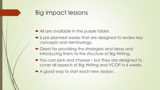 Big impact lessons 
 All are available in the purple folder. 
 6 pre planned weeks that are designed to review key 
concepts and terminology. 
 Great for providing the strategies and ideas and 
introducing them to the structure of Big Writing. 
 You can pick and choose – but they are designed to 
cover all aspects of Big Writing and VCOP in 6 weeks. 
 A good way to start each new session. 
 