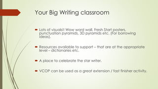 Your Big Writing classroom 
 Lots of visuals!! Wow word wall, Fresh Start posters, 
punctuation pyramids, 3D pyramids etc. (For borrowing 
ideas). 
 Resources available to support – that are at the appropriate 
level – dictionaries etc. 
 A place to celebrate the star writer. 
 VCOP can be used as a great extension / fast finisher activity. 
 