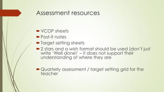 Assessment resources 
VCOP sheets 
 Post-it notes 
 Target setting sheets 
 2 stars and a wish format should be used (don’t just 
write ‘Well done!’ – it does not support their 
understanding of where they are 
 Quarterly assessment / target setting grid for the 
teacher 
 