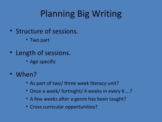 Planning Big Writing
• Structure of sessions.
• Two part

• Length of sessions.
• Age specific

• When?
•
•
•
•

As part of two/ three week literacy unit?
Once a week/ fortnight/ 4 weeks in every 6 ...?
A few weeks after a genre has been taught?
Cross curricular opportunities?

 