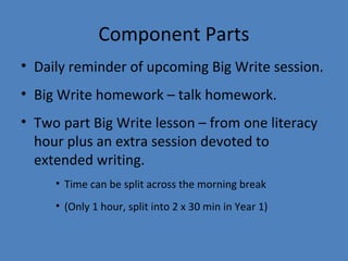 Component Parts
• Daily reminder of upcoming Big Write session.
• Big Write homework – talk homework.
• Two part Big Write lesson – from one literacy
hour plus an extra session devoted to
extended writing.
• Time can be split across the morning break
• (Only 1 hour, split into 2 x 30 min in Year 1)

 