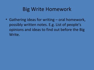 Big Write Homework
• Gathering ideas for writing – oral homework,
possibly written notes. E.g. List of people’s
opinions and ideas to find out before the Big
Write.

 