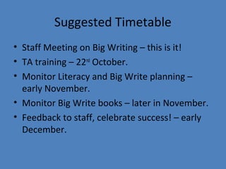 Suggested Timetable
• Staff Meeting on Big Writing – this is it!
• TA training – 22nd October.
• Monitor Literacy and Big Write planning –
early November.
• Monitor Big Write books – later in November.
• Feedback to staff, celebrate success! – early
December.

 