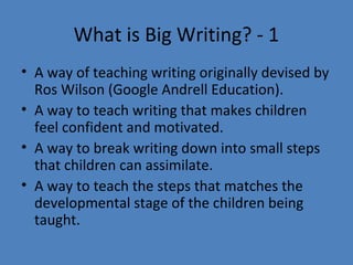What is Big Writing? - 1
• A way of teaching writing originally devised by
Ros Wilson (Google Andrell Education).
• A way to teach writing that makes children
feel confident and motivated.
• A way to break writing down into small steps
that children can assimilate.
• A way to teach the steps that matches the
developmental stage of the children being
taught.

 
