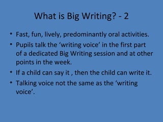What is Big Writing? - 2
• Fast, fun, lively, predominantly oral activities.
• Pupils talk the ‘writing voice’ in the first part
of a dedicated Big Writing session and at other
points in the week.
• If a child can say it , then the child can write it.
• Talking voice not the same as the ‘writing
voice’.

 